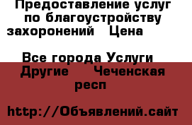 Предоставление услуг по благоустройству захоронений › Цена ­ 100 - Все города Услуги » Другие   . Чеченская респ.